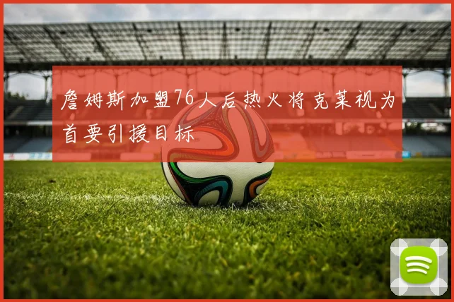 詹姆斯加盟76人后热火将克莱视为首要引援目标