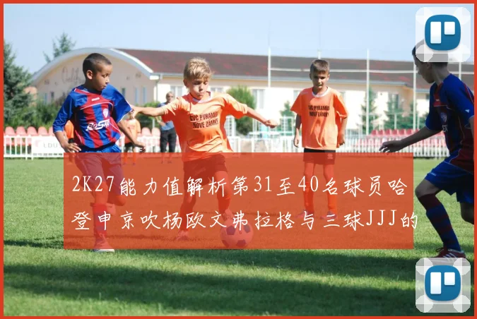 2K27能力值解析第31至40名球员哈登申京吹杨欧文弗拉格与三球JJJ的实力对比