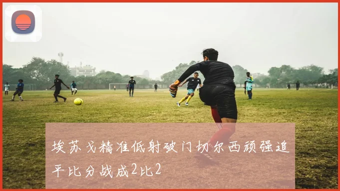 埃苏戈精准低射破门切尔西顽强追平比分战成2比2