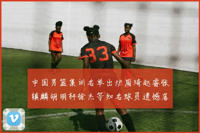 中国男篮集训名单出炉周琦赵睿张镇麟胡明轩徐杰等知名球员遗憾落选