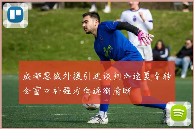 成都蓉城外援引进谈判加速夏季转会窗口补强方向逐渐清晰