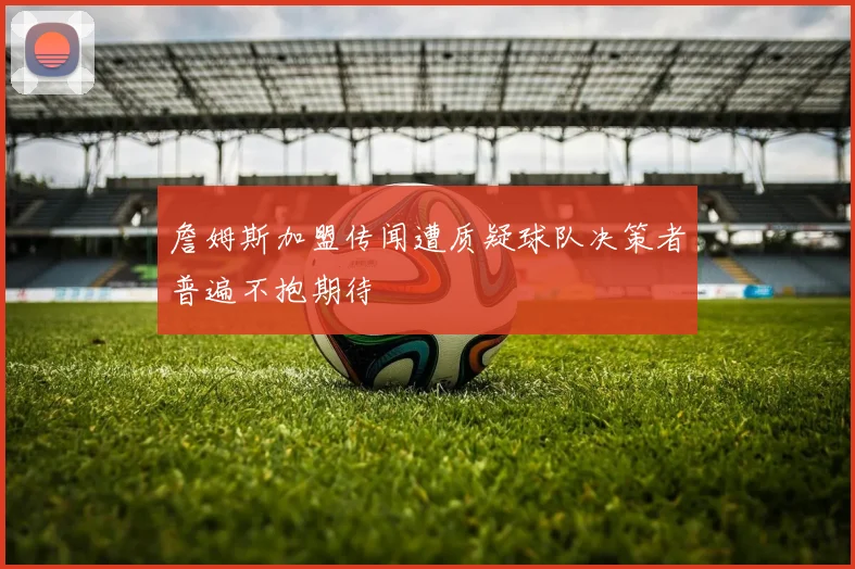 詹姆斯加盟传闻遭质疑球队决策者普遍不抱期待