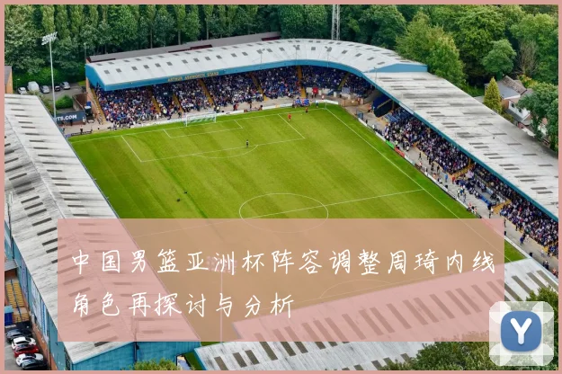 中国男篮亚洲杯阵容调整周琦内线角色再探讨与分析