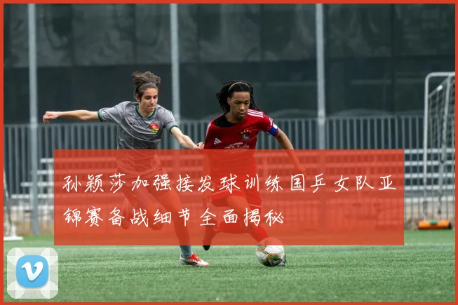 孙颖莎加强接发球训练国乒女队亚锦赛备战细节全面揭秘