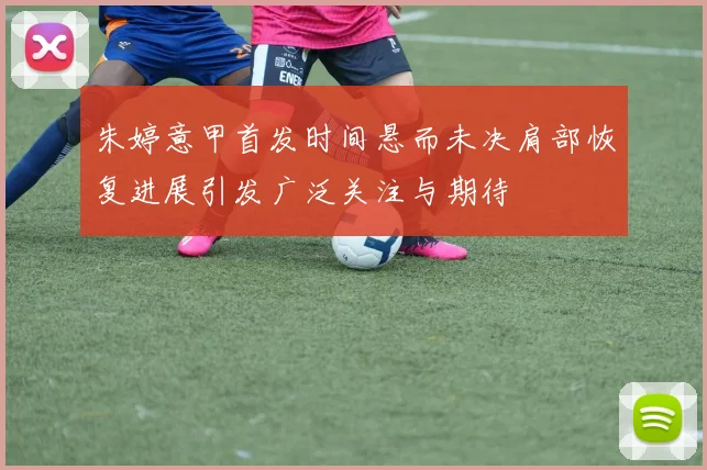 朱婷意甲首发时间悬而未决肩部恢复进展引发广泛关注与期待