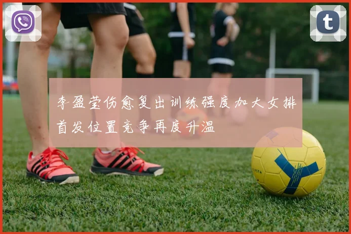 李盈莹伤愈复出训练强度加大女排首发位置竞争再度升温