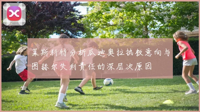 莱斯科特分析瓜迪奥拉执教意向与图赫尔失利责任的深层次原因