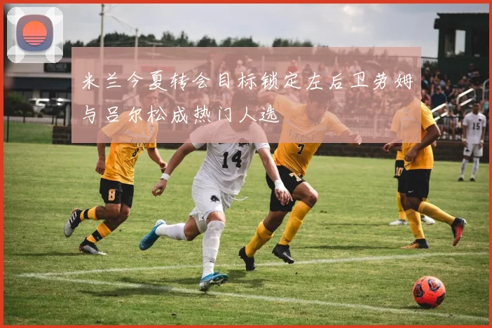 米兰今夏转会目标锁定左后卫劳姆与吕尔松成热门人选